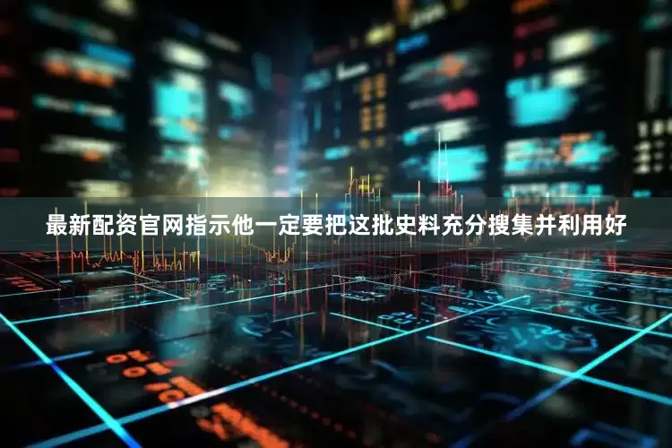 最新配资官网指示他一定要把这批史料充分搜集并利用好